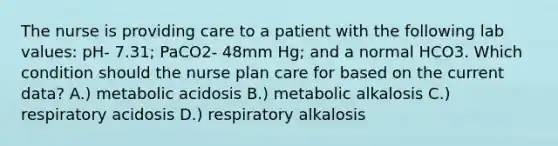 The nurse is providing care to a patient with the following lab values: pH- 7.31; PaCO2- 48mm Hg; and a normal HCO3. Which condition should the nurse plan care for based on the current data? A.) metabolic acidosis B.) metabolic alkalosis C.) respiratory acidosis D.) respiratory alkalosis