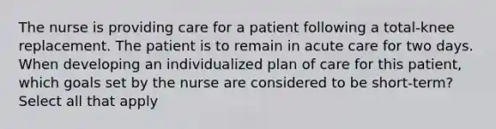 The nurse is providing care for a patient following a total-knee replacement. The patient is to remain in acute care for two days. When developing an individualized plan of care for this patient, which goals set by the nurse are considered to be short-term? Select all that apply