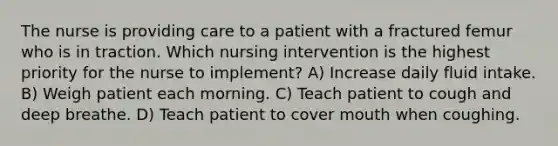 The nurse is providing care to a patient with a fractured femur who is in traction. Which nursing intervention is the highest priority for the nurse to implement? A) Increase daily fluid intake. B) Weigh patient each morning. C) Teach patient to cough and deep breathe. D) Teach patient to cover mouth when coughing.