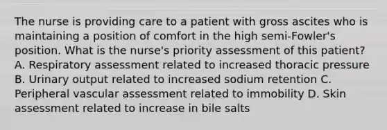 The nurse is providing care to a patient with gross ascites who is maintaining a position of comfort in the high semi-Fowler's position. What is the nurse's priority assessment of this patient? A. Respiratory assessment related to increased thoracic pressure B. Urinary output related to increased sodium retention C. Peripheral vascular assessment related to immobility D. Skin assessment related to increase in bile salts