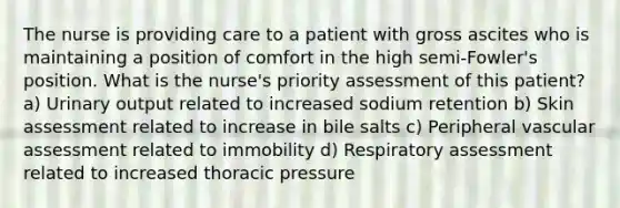 The nurse is providing care to a patient with gross ascites who is maintaining a position of comfort in the high semi-Fowler's position. What is the nurse's priority assessment of this patient? a) Urinary output related to increased sodium retention b) Skin assessment related to increase in bile salts c) Peripheral vascular assessment related to immobility d) Respiratory assessment related to increased thoracic pressure