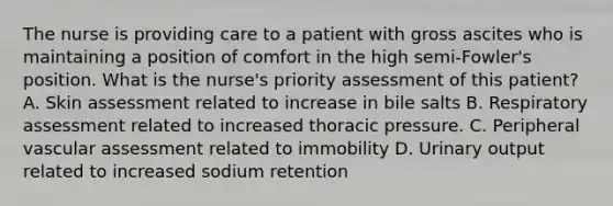 The nurse is providing care to a patient with gross ascites who is maintaining a position of comfort in the high semi-Fowler's position. What is the nurse's priority assessment of this patient? A. Skin assessment related to increase in bile salts B. Respiratory assessment related to increased thoracic pressure. C. Peripheral vascular assessment related to immobility D. Urinary output related to increased sodium retention