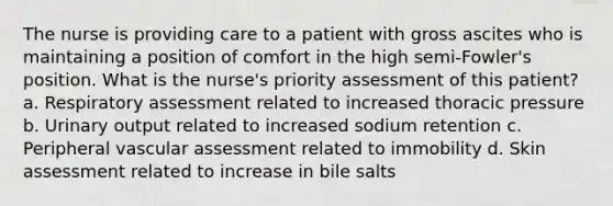 The nurse is providing care to a patient with gross ascites who is maintaining a position of comfort in the high semi-Fowler's position. What is the nurse's priority assessment of this patient? a. Respiratory assessment related to increased thoracic pressure b. Urinary output related to increased sodium retention c. Peripheral vascular assessment related to immobility d. Skin assessment related to increase in bile salts