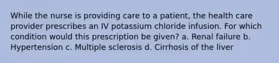 While the nurse is providing care to a patient, the health care provider prescribes an IV potassium chloride infusion. For which condition would this prescription be given? a. Renal failure b. Hypertension c. Multiple sclerosis d. Cirrhosis of the liver