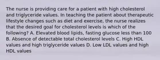 The nurse is providing care for a patient with high cholesterol and triglyceride values. In teaching the patient about therapeutic lifestyle changes such as diet and exercise, the nurse realizes that the desired goal for cholesterol levels is which of the following? A. Elevated blood lipids, fasting glucose less than 100 B. Absence of detectable total cholesterol levels C. High HDL values and high triglyceride values D. Low LDL values and high HDL values