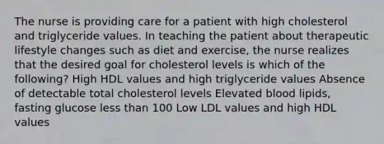 The nurse is providing care for a patient with high cholesterol and triglyceride values. In teaching the patient about therapeutic lifestyle changes such as diet and exercise, the nurse realizes that the desired goal for cholesterol levels is which of the following? High HDL values and high triglyceride values Absence of detectable total cholesterol levels Elevated blood lipids, fasting glucose less than 100 Low LDL values and high HDL values