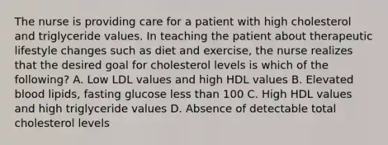 The nurse is providing care for a patient with high cholesterol and triglyceride values. In teaching the patient about therapeutic lifestyle changes such as diet and exercise, the nurse realizes that the desired goal for cholesterol levels is which of the following? A. Low LDL values and high HDL values B. Elevated blood lipids, fasting glucose less than 100 C. High HDL values and high triglyceride values D. Absence of detectable total cholesterol levels