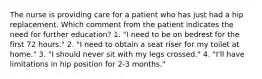 The nurse is providing care for a patient who has just had a hip replacement. Which comment from the patient indicates the need for further education? 1. "I need to be on bedrest for the first 72 hours." 2. "I need to obtain a seat riser for my toilet at home." 3. "I should never sit with my legs crossed." 4. "I'll have limitations in hip position for 2-3 months."