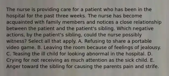 The nurse is providing care for a patient who has been in the hospital for the past three weeks. The nurse has become acquainted with family members and notices a close relationship between the patient and the patient's sibling. Which negative actions, by the patient's sibling, could the nurse possibly witness? Select all that apply. A. Refusing to share a portable video game. B. Leaving the room because of feelings of jealousy. C. Teasing the ill child for looking abnormal in the hospital. D. Crying for not receiving as much attention as the sick child. E. Anger toward the sibling for causing the parents pain and strife.