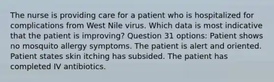 The nurse is providing care for a patient who is hospitalized for complications from West Nile virus. Which data is most indicative that the patient is improving? Question 31 options: Patient shows no mosquito allergy symptoms. The patient is alert and oriented. Patient states skin itching has subsided. The patient has completed IV antibiotics.