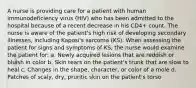 A nurse is providing care for a patient with human immunodeficiency virus (HIV) who has been admitted to the hospital because of a recent decrease in his CD4+ count. The nurse is aware of the patient's high risk of developing secondary illnesses, including Kaposi's sarcoma (KS). When assessing the patient for signs and symptoms of KS, the nurse would examine the patient for: a. Newly acquired lesions that are reddish or bluish in color b. Skin tears on the patient's trunk that are slow to heal c. Changes in the shape, character, or color of a mole d. Patches of scaly, dry, pruritic skin on the patient's torso