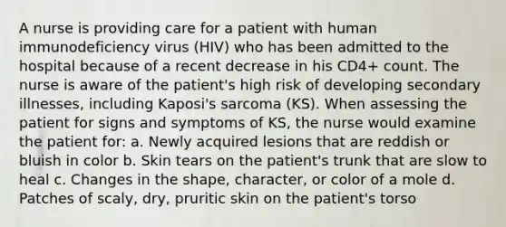 A nurse is providing care for a patient with human immunodeficiency virus (HIV) who has been admitted to the hospital because of a recent decrease in his CD4+ count. The nurse is aware of the patient's high risk of developing secondary illnesses, including Kaposi's sarcoma (KS). When assessing the patient for signs and symptoms of KS, the nurse would examine the patient for: a. Newly acquired lesions that are reddish or bluish in color b. Skin tears on the patient's trunk that are slow to heal c. Changes in the shape, character, or color of a mole d. Patches of scaly, dry, pruritic skin on the patient's torso