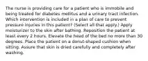 The nurse is providing care for a patient who is immobile and being treated for diabetes mellitus and a urinary tract infection. Which intervention is included in a plan of care to prevent pressure injuries in this patient? (Select all that apply.) Apply moisturizer to the skin after bathing. Reposition the patient at least every 2 hours. Elevate the head of the bed no more than 30 degrees. Place the patient on a donut-shaped cushion when sitting. Assure that skin is dried carefully and completely after washing.