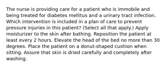 The nurse is providing care for a patient who is immobile and being treated for diabetes mellitus and a urinary tract infection. Which intervention is included in a plan of care to prevent pressure injuries in this patient? (Select all that apply.) Apply moisturizer to the skin after bathing. Reposition the patient at least every 2 hours. Elevate the head of the bed no more than 30 degrees. Place the patient on a donut-shaped cushion when sitting. Assure that skin is dried carefully and completely after washing.