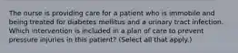 The nurse is providing care for a patient who is immobile and being treated for diabetes mellitus and a urinary tract infection. Which intervention is included in a plan of care to prevent pressure injuries in this patient? (Select all that apply.)