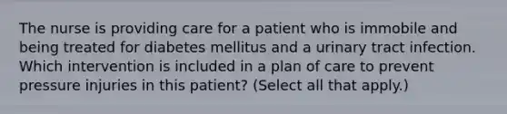 The nurse is providing care for a patient who is immobile and being treated for diabetes mellitus and a urinary tract infection. Which intervention is included in a plan of care to prevent pressure injuries in this patient? (Select all that apply.)