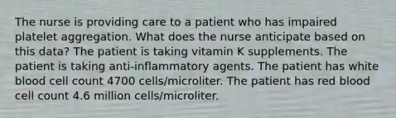 The nurse is providing care to a patient who has impaired platelet aggregation. What does the nurse anticipate based on this data? The patient is taking vitamin K supplements. The patient is taking anti-inflammatory agents. The patient has white blood cell count 4700 cells/microliter. The patient has red blood cell count 4.6 million cells/microliter.