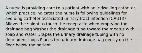 A nurse is providing care to a patient with an indwelling catheter. Which practice indicates the nurse is following guidelines for avoiding catheter-associated urinary tract infection (CAUTI)? Allows the spigot to touch the receptacle when emptying the drainage bag Washes the drainage tube toward the meatus with soap and water Drapes the urinary drainage tubing with no dependent loops Places the urinary drainage bag gently on the floor below the patient