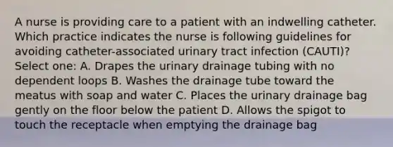 A nurse is providing care to a patient with an indwelling catheter. Which practice indicates the nurse is following guidelines for avoiding catheter-associated urinary tract infection (CAUTI)? Select one: A. Drapes the urinary drainage tubing with no dependent loops B. Washes the drainage tube toward the meatus with soap and water C. Places the urinary drainage bag gently on the floor below the patient D. Allows the spigot to touch the receptacle when emptying the drainage bag