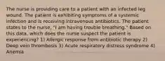 The nurse is providing care to a patient with an infected leg wound. The patient is exhibiting symptoms of a systemic infection and is receiving intravenous antibiotics. The patient states to the nurse, "I am having trouble breathing." Based on this data, which does the nurse suspect the patient is experiencing? 1) Allergic response from antibiotic therapy 2) Deep vein thrombosis 3) Acute respiratory distress syndrome 4) Anemia