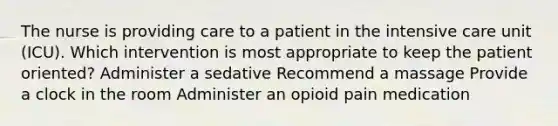 The nurse is providing care to a patient in the intensive care unit (ICU). Which intervention is most appropriate to keep the patient oriented? Administer a sedative Recommend a massage Provide a clock in the room Administer an opioid pain medication