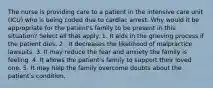 The nurse is providing care to a patient in the intensive care unit (ICU) who is being coded due to cardiac arrest. Why would it be appropriate for the patient's family to be present in this situation? Select all that apply. 1. It aids in the grieving process if the patient dies. 2 . It decreases the likelihood of malpractice lawsuits. 3. It may reduce the fear and anxiety the family is feeling. 4. It allows the patient's family to support their loved one. 5. It may help the family overcome doubts about the patient's condition.