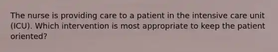 The nurse is providing care to a patient in the intensive care unit (ICU). Which intervention is most appropriate to keep the patient oriented?