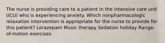 The nurse is providing care to a patient in the intensive care unit (ICU) who is experiencing anxiety. Which nonpharmacologic relaxation intervention is appropriate for the nurse to provide for this patient? Lorazepam Music therapy Sedation holiday Range-of-motion exercises