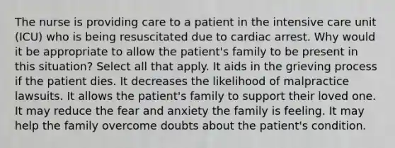 The nurse is providing care to a patient in the intensive care unit (ICU) who is being resuscitated due to cardiac arrest. Why would it be appropriate to allow the patient's family to be present in this situation? Select all that apply. It aids in the grieving process if the patient dies. It decreases the likelihood of malpractice lawsuits. It allows the patient's family to support their loved one. It may reduce the fear and anxiety the family is feeling. It may help the family overcome doubts about the patient's condition.