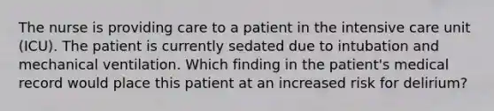 The nurse is providing care to a patient in the intensive care unit (ICU). The patient is currently sedated due to intubation and mechanical ventilation. Which finding in the patient's medical record would place this patient at an increased risk for delirium?