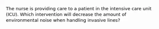 The nurse is providing care to a patient in the intensive care unit (ICU). Which intervention will decrease the amount of environmental noise when handling invasive lines?