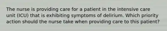 The nurse is providing care for a patient in the intensive care unit (ICU) that is exhibiting symptoms of delirium. Which priority action should the nurse take when providing care to this patient?