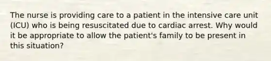 The nurse is providing care to a patient in the intensive care unit (ICU) who is being resuscitated due to cardiac arrest. Why would it be appropriate to allow the patient's family to be present in this situation?