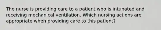 The nurse is providing care to a patient who is intubated and receiving mechanical ventilation. Which nursing actions are appropriate when providing care to this patient?