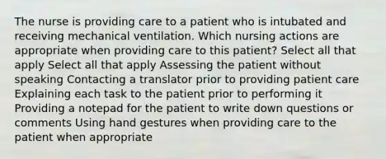 The nurse is providing care to a patient who is intubated and receiving mechanical ventilation. Which nursing actions are appropriate when providing care to this patient? Select all that apply Select all that apply Assessing the patient without speaking Contacting a translator prior to providing patient care Explaining each task to the patient prior to performing it Providing a notepad for the patient to write down questions or comments Using hand gestures when providing care to the patient when appropriate