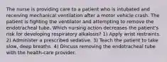 The nurse is providing care to a patient who is intubated and receiving mechanical ventilation after a motor vehicle crash. The patient is fighting the ventilator and attempting to remove the endotracheal tube. Which nursing action decreases the patient's risk for developing respiratory alkalosis? 1) Apply wrist restraints. 2) Administer a prescribed sedative. 3) Teach the patient to take slow, deep breaths. 4) Discuss removing the endotracheal tube with the health-care provider.