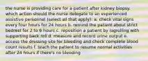 the nurse is providing care for a patient after kidney biopsy. which action should the nurse delegate to an experienced assistive personnel (select all that apply): a. check vital signs every four hours for 24 hours b. remind the patient about strict bedrest for 2 to 6 hours c. reposition a patient by logrolling with supporting back roll d. measure and record urine output e. access the dressing site for bleeding and check complete blood count results f. teach the patient to resume normal activities after 24 hours if there's no bleeding