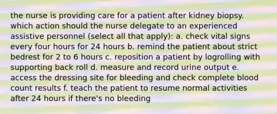 the nurse is providing care for a patient after kidney biopsy. which action should the nurse delegate to an experienced assistive personnel (select all that apply): a. check vital signs every four hours for 24 hours b. remind the patient about strict bedrest for 2 to 6 hours c. reposition a patient by logrolling with supporting back roll d. measure and record urine output e. access the dressing site for bleeding and check complete blood count results f. teach the patient to resume normal activities after 24 hours if there's no bleeding