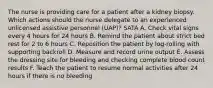 The nurse is providing care for a patient after a kidney biopsy. Which actions should the nurse delegate to an experienced unlicensed assistive personnel (UAP)? SATA A. Check vital signs every 4 hours for 24 hours B. Remind the patient about strict bed rest for 2 to 6 hours C. Reposition the patient by log-rolling with supporting backroll D. Measure and record urine output E. Assess the dressing site for bleeding and checking complete blood count results F. Teach the patient to resume normal activities after 24 hours if there is no bleeding