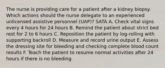 The nurse is providing care for a patient after a kidney biopsy. Which actions should the nurse delegate to an experienced unlicensed assistive personnel (UAP)? SATA A. Check vital signs every 4 hours for 24 hours B. Remind the patient about strict bed rest for 2 to 6 hours C. Reposition the patient by log-rolling with supporting backroll D. Measure and record urine output E. Assess the dressing site for bleeding and checking complete blood count results F. Teach the patient to resume normal activities after 24 hours if there is no bleeding