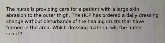 The nurse is providing care for a patient with a large skin abrasion to the outer thigh. The HCP has ordered a daily dressing change without disturbance of the healing crusts that have formed in the area. Which dressing material will the nurse select?