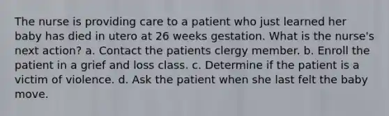 The nurse is providing care to a patient who just learned her baby has died in utero at 26 weeks gestation. What is the nurse's next action? a. Contact the patients clergy member. b. Enroll the patient in a grief and loss class. c. Determine if the patient is a victim of violence. d. Ask the patient when she last felt the baby move.