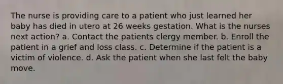 The nurse is providing care to a patient who just learned her baby has died in utero at 26 weeks gestation. What is the nurses next action? a. Contact the patients clergy member. b. Enroll the patient in a grief and loss class. c. Determine if the patient is a victim of violence. d. Ask the patient when she last felt the baby move.