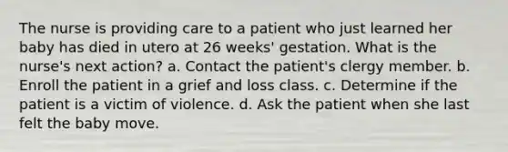 The nurse is providing care to a patient who just learned her baby has died in utero at 26 weeks' gestation. What is the nurse's next action? a. Contact the patient's clergy member. b. Enroll the patient in a grief and loss class. c. Determine if the patient is a victim of violence. d. Ask the patient when she last felt the baby move.