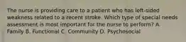 The nurse is providing care to a patient who has left-sided weakness related to a recent stroke. Which type of special needs assessment is most important for the nurse to perform? A. Family B. Functional C. Community D. Psychosocial