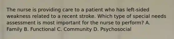 The nurse is providing care to a patient who has left-sided weakness related to a recent stroke. Which type of special needs assessment is most important for the nurse to perform? A. Family B. Functional C. Community D. Psychosocial