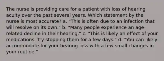 The nurse is providing care for a patient with loss of hearing acuity over the past several years. Which statement by the nurse is most accurate? a. "This is often due to an infection that will resolve on its own." b. "Many people experience an age-related decline in their hearing." c. "This is likely an effect of your medications. Try stopping them for a few days." d. "You can likely accommodate for your hearing loss with a few small changes in your routine."