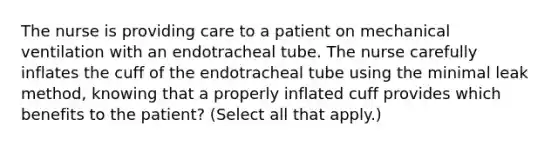 The nurse is providing care to a patient on mechanical ventilation with an endotracheal tube. The nurse carefully inflates the cuff of the endotracheal tube using the minimal leak method, knowing that a properly inflated cuff provides which benefits to the patient? (Select all that apply.)