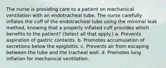 The nurse is providing care to a patient on mechanical ventilation with an endotracheal tube. The nurse carefully inflates the cuff of the endotracheal tube using the minimal leak method, knowing that a properly inflated cuff provides which benefits to the patient? (Select all that apply.) a. Prevents aspiration of gastric contents. b. Promotes accumulation of secretions below the epiglottis. c. Prevents air from escaping between the tube and the tracheal wall. d. Promotes lung inflation for mechanical ventilation.