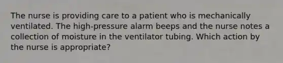 The nurse is providing care to a patient who is mechanically ventilated. The high-pressure alarm beeps and the nurse notes a collection of moisture in the ventilator tubing. Which action by the nurse is appropriate?